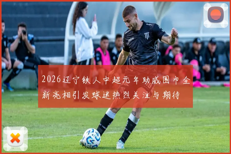 2026辽宁铁人中超元年助威围巾全新亮相引发球迷热烈关注与期待