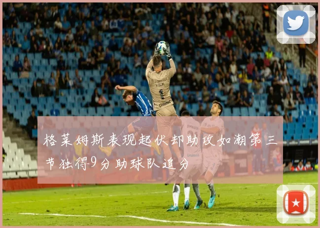 格莱姆斯表现起伏却助攻如潮第三节独得9分助球队追分