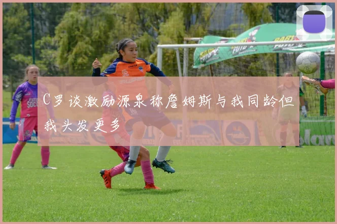 C罗谈激励源泉称詹姆斯与我同龄但我头发更多