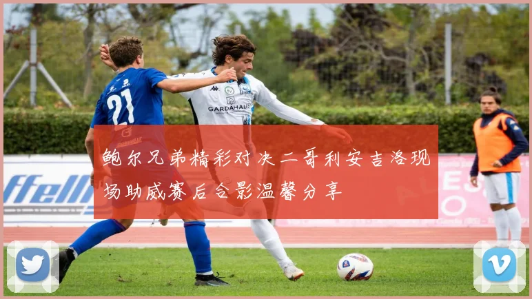 鲍尔兄弟精彩对决二哥利安吉洛现场助威赛后合影温馨分享