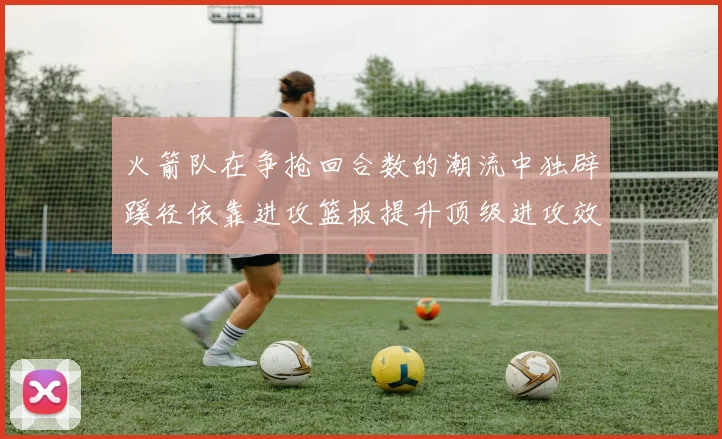 火箭队在争抢回合数的潮流中独辟蹊径依靠进攻篮板提升顶级进攻效率