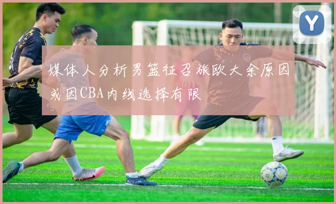 媒体人分析男篮征召旅欧大余原因或因CBA内线选择有限