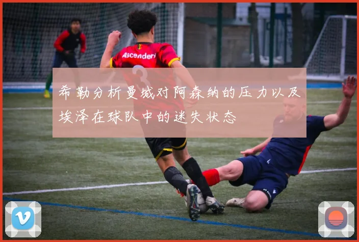 希勒分析曼城对阿森纳的压力以及埃泽在球队中的迷失状态