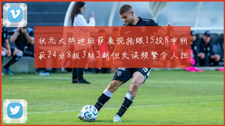 状元大热迪班萨表现抢眼15投8中斩获24分8板3助3断但失误频繁令人担忧