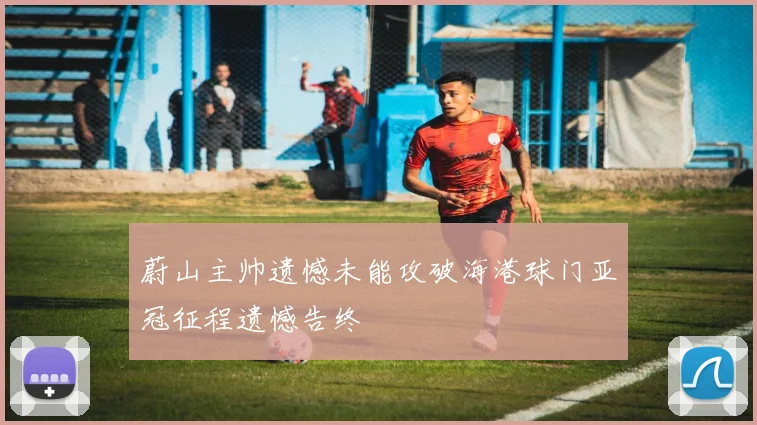 蔚山主帅遗憾未能攻破海港球门亚冠征程遗憾告终