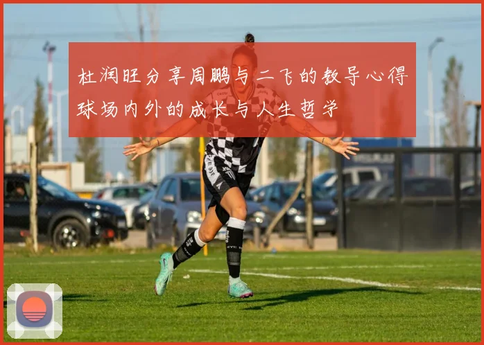 杜润旺分享周鹏与二飞的教导心得球场内外的成长与人生哲学