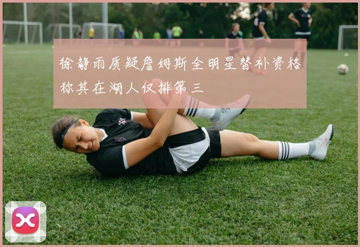 徐静雨质疑詹姆斯全明星替补资格称其在湖人仅排第三