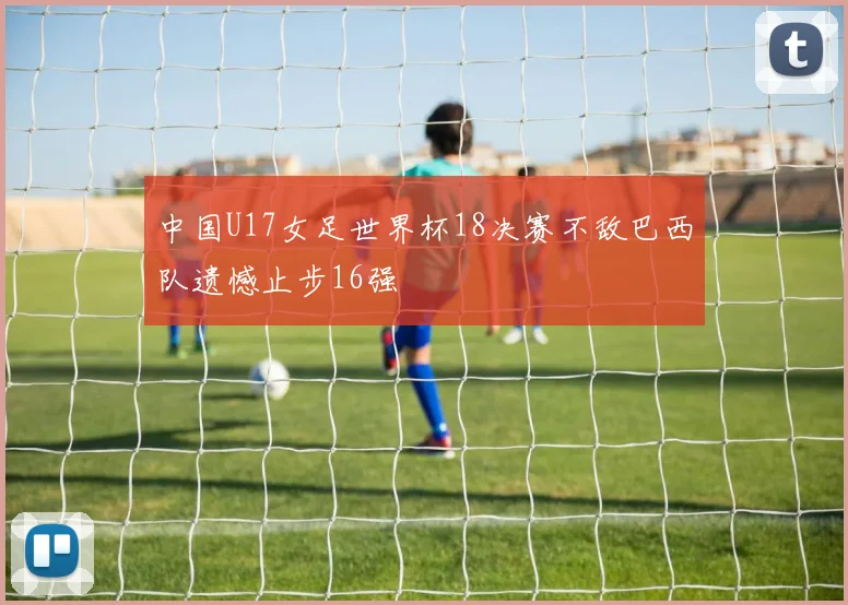 中国U17女足世界杯18决赛不敌巴西队遗憾止步16强