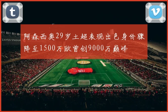 阿森西奥29岁土超表现出色身价骤降至1500万欧曾创9000万巅峰