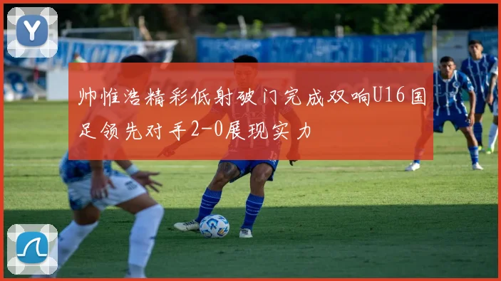 帅惟浩精彩低射破门完成双响U16国足领先对手2-0展现实力