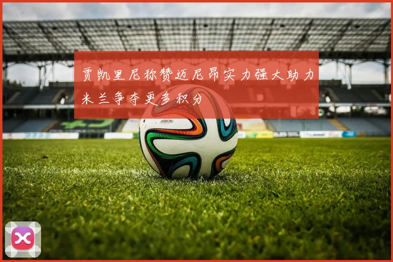 贾凯里尼称赞迈尼昂实力强大助力米兰争夺更多积分