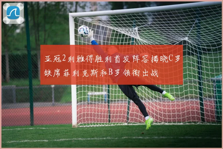 亚冠2利雅得胜利首发阵容揭晓C罗缺席菲利克斯和B罗领衔出战