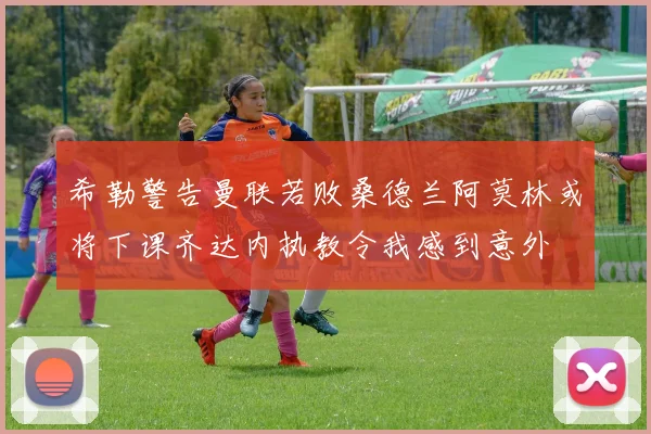 希勒警告曼联若败桑德兰阿莫林或将下课齐达内执教令我感到意外