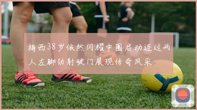 梅西38岁依然闪耀中圈启动连过两人左脚劲射破门展现传奇风采