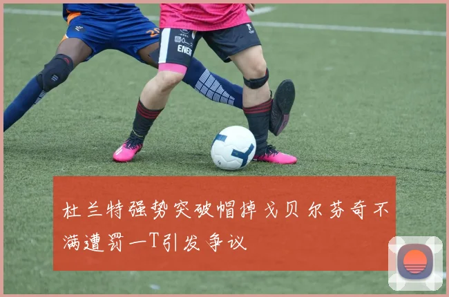 杜兰特强势突破帽掉戈贝尔芬奇不满遭罚一T引发争议