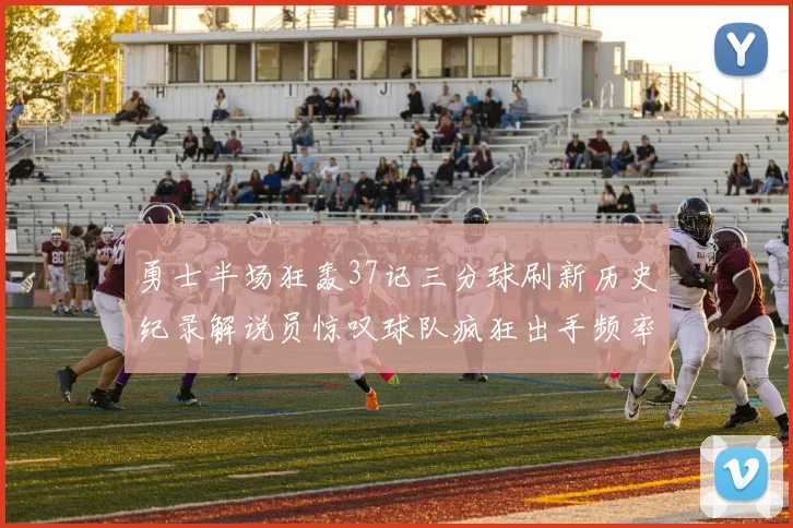 勇士半场狂轰37记三分球刷新历史纪录解说员惊叹球队疯狂出手频率
