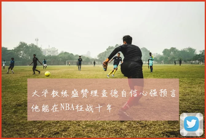 大学教练盛赞理查德自信心强预言他能在NBA征战十年