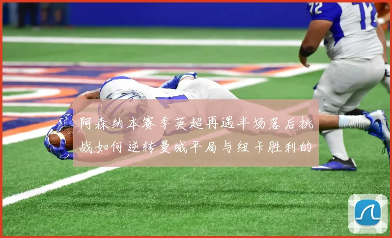 阿森纳本赛季英超再遇半场落后挑战如何逆转曼城平局与纽卡胜利的启示