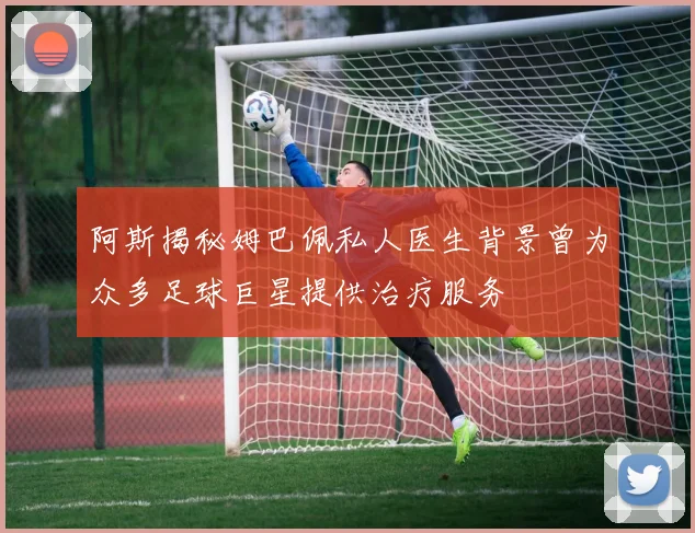 阿斯揭秘姆巴佩私人医生背景曾为众多足球巨星提供治疗服务