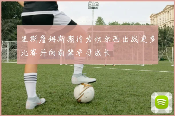 里斯詹姆斯期待为切尔西出战更多比赛并向前辈学习成长