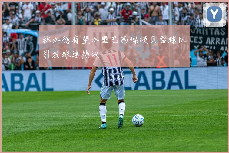 林加德有望加盟巴西瑞模贝雷球队引发球迷热议