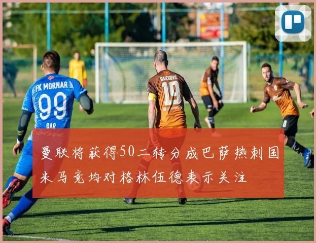 曼联将获得50二转分成巴萨热刺国米马竞均对格林伍德表示关注