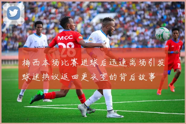 梅西本场比赛进球后迅速离场引发球迷热议返回更衣室的背后故事