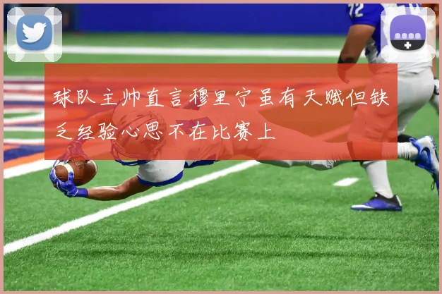 球队主帅直言穆里宁虽有天赋但缺乏经验心思不在比赛上