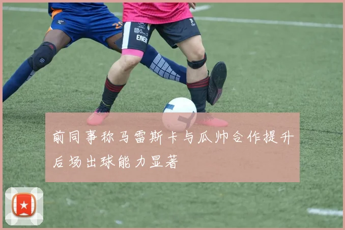前同事称马雷斯卡与瓜帅合作提升后场出球能力显著