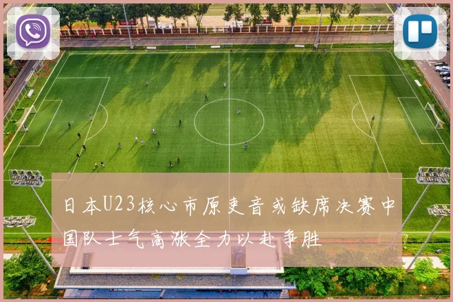 日本U23核心市原吏音或缺席决赛中国队士气高涨全力以赴争胜