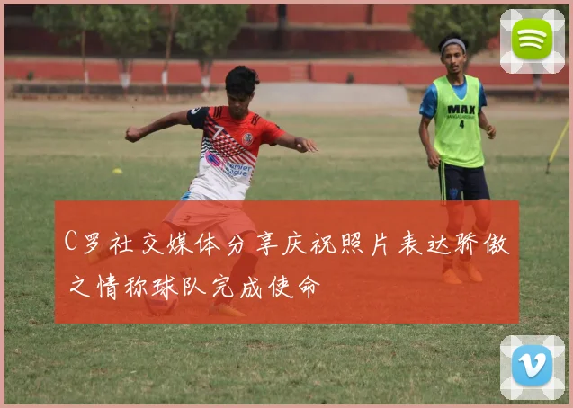 C罗社交媒体分享庆祝照片表达骄傲之情称球队完成使命