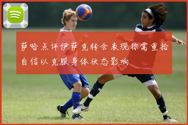 萨哈点评伊萨克转会表现称需重拾自信以克服身体状态影响