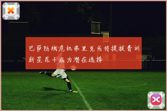 巴萨防线危机弗里克或将提拔青训新星昆卡成为潜在选择